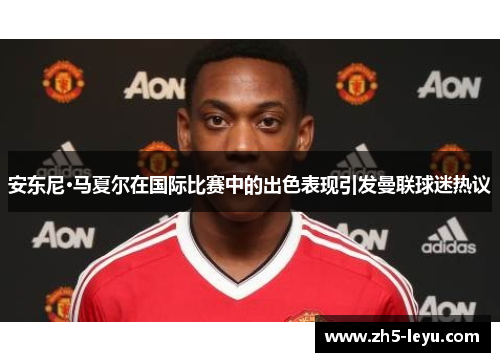 安东尼·马夏尔在国际比赛中的出色表现引发曼联球迷热议