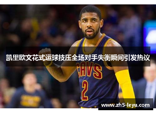 凯里欧文花式运球技压全场对手失衡瞬间引发热议