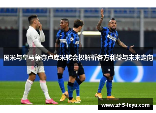 国米与皇马争夺卢库米转会权解析各方利益与未来走向