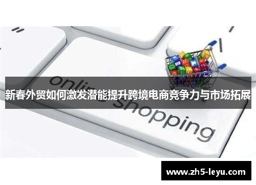 新春外贸如何激发潜能提升跨境电商竞争力与市场拓展
