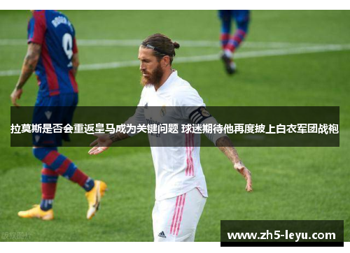 拉莫斯是否会重返皇马成为关键问题 球迷期待他再度披上白衣军团战袍