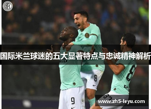 国际米兰球迷的五大显著特点与忠诚精神解析