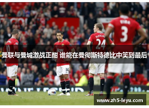 曼联与曼城激战正酣 谁能在曼彻斯特德比中笑到最后