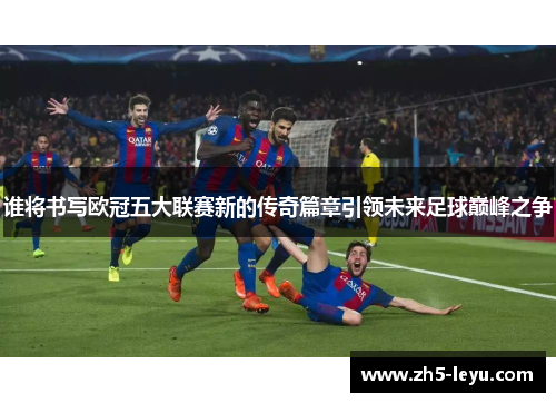 谁将书写欧冠五大联赛新的传奇篇章引领未来足球巅峰之争
