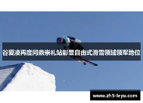 谷爱凌再度问鼎崇礼站彰显自由式滑雪领域领军地位