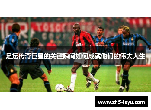 足坛传奇巨星的关键瞬间如何成就他们的伟大人生