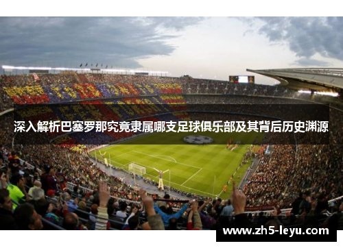 深入解析巴塞罗那究竟隶属哪支足球俱乐部及其背后历史渊源