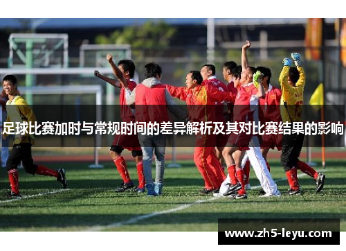 足球比赛加时与常规时间的差异解析及其对比赛结果的影响