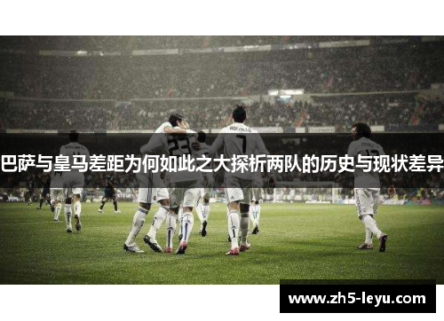 巴萨与皇马差距为何如此之大探析两队的历史与现状差异