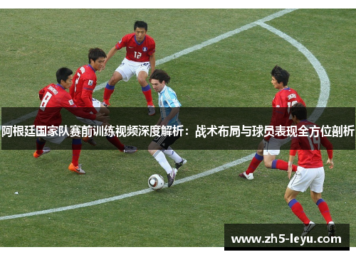 阿根廷国家队赛前训练视频深度解析：战术布局与球员表现全方位剖析