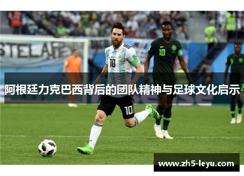 阿根廷力克巴西背后的团队精神与足球文化启示