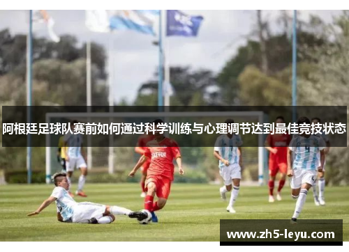 阿根廷足球队赛前如何通过科学训练与心理调节达到最佳竞技状态