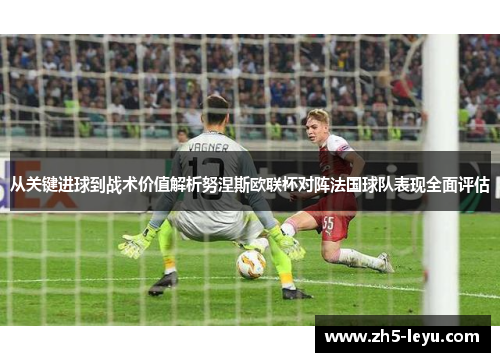 从关键进球到战术价值解析努涅斯欧联杯对阵法国球队表现全面评估
