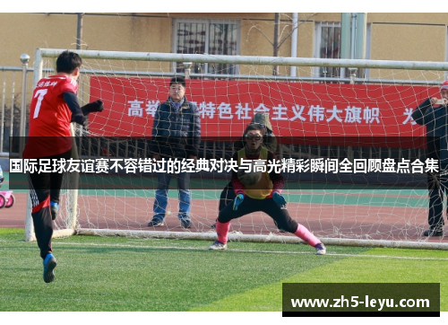 国际足球友谊赛不容错过的经典对决与高光精彩瞬间全回顾盘点合集 国际足球友谊赛不容错过的经典对决与高光精彩瞬间全回顾盘点合集
