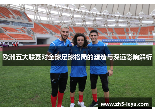欧洲五大联赛对全球足球格局的塑造与深远影响解析