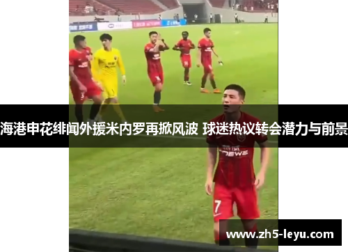 海港申花绯闻外援米内罗再掀风波 球迷热议转会潜力与前景