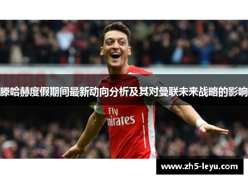 滕哈赫度假期间最新动向分析及其对曼联未来战略的影响