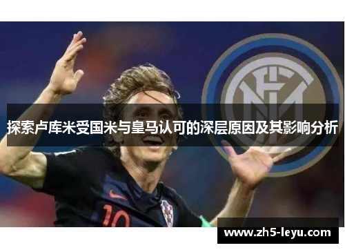 探索卢库米受国米与皇马认可的深层原因及其影响分析